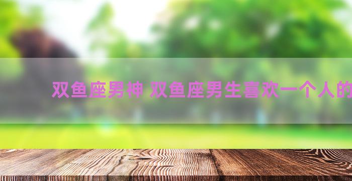 双鱼座男神 双鱼座男生喜欢一个人的表现